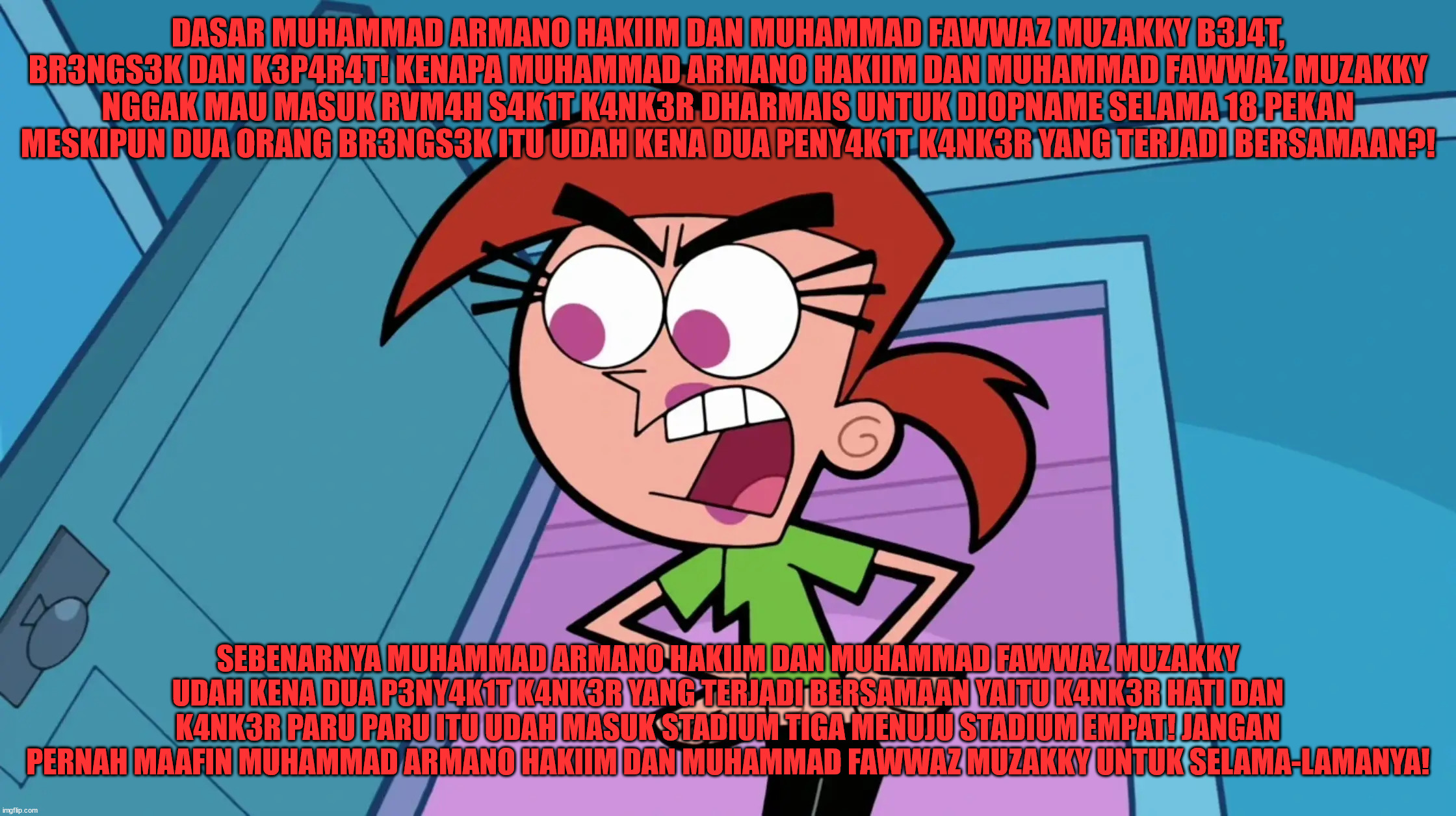 Orang ini mengetahui bahwa dua orang yang mem-bullynya sudah terkena dua penyakit kanker yang sudah akut | DASAR MUHAMMAD ARMANO HAKIIM DAN MUHAMMAD FAWWAZ MUZAKKY B3J4T, BR3NGS3K DAN K3P4R4T! KENAPA MUHAMMAD ARMANO HAKIIM DAN MUHAMMAD FAWWAZ MUZAKKY NGGAK MAU MASUK RVM4H S4K1T K4NK3R DHARMAIS UNTUK DIOPNAME SELAMA 18 PEKAN MESKIPUN DUA ORANG BR3NGS3K ITU UDAH KENA DUA PENY4K1T K4NK3R YANG TERJADI BERSAMAAN?! SEBENARNYA MUHAMMAD ARMANO HAKIIM DAN MUHAMMAD FAWWAZ MUZAKKY UDAH KENA DUA P3NY4K1T K4NK3R YANG TERJADI BERSAMAAN YAITU K4NK3R HATI DAN K4NK3R PARU PARU ITU UDAH MASUK STADIUM TIGA MENUJU STADIUM EMPAT! JANGAN PERNAH MAAFIN MUHAMMAD ARMANO HAKIIM DAN MUHAMMAD FAWWAZ MUZAKKY UNTUK SELAMA-LAMANYA! | image tagged in vicky the babysitter,the fairly oddparents,fairly odd parents,funny,funny memes,memes | made w/ Imgflip meme maker