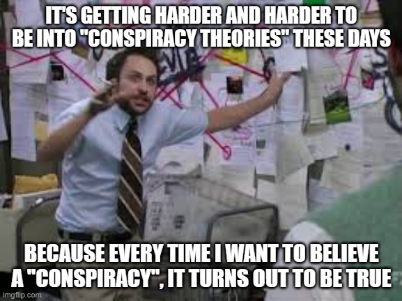 conspiracy theory | IT'S GETTING HARDER AND HARDER TO BE INTO "CONSPIRACY THEORIES" THESE DAYS; BECAUSE EVERY TIME I WANT TO BELIEVE A "CONSPIRACY", IT TURNS OUT TO BE TRUE | image tagged in conspiracy theory | made w/ Imgflip meme maker