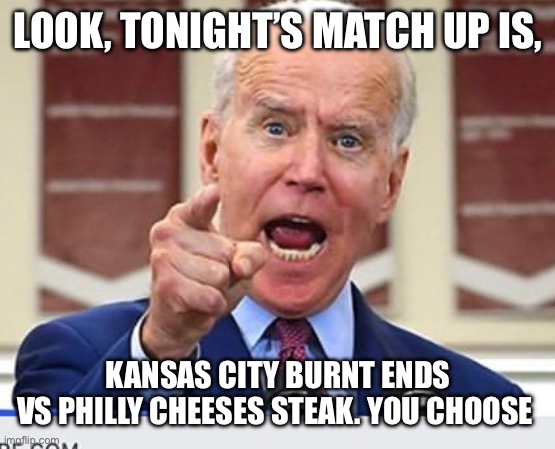 Joe Biden no malarkey | LOOK, TONIGHT’S MATCH UP IS, KANSAS CITY BURNT ENDS
VS PHILLY CHEESES STEAK. YOU CHOOSE | image tagged in joe biden no malarkey | made w/ Imgflip meme maker