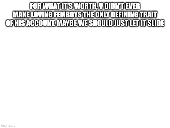 Blank White Template | FOR WHAT IT'S WORTH, V DIDN'T EVER MAKE LOVING FEMBOYS THE ONLY DEFINING TRAIT OF HIS ACCOUNT. MAYBE WE SHOULD JUST LET IT SLIDE | image tagged in blank white template | made w/ Imgflip meme maker