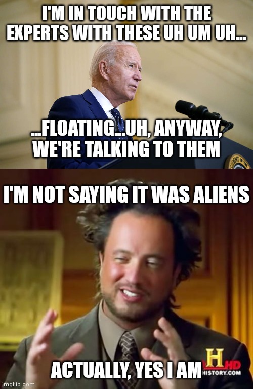 Aliens | I'M IN TOUCH WITH THE EXPERTS WITH THESE UH UM UH... ...FLOATING...UH, ANYWAY,
WE'RE TALKING TO THEM; I'M NOT SAYING IT WAS ALIENS; ACTUALLY, YES I AM | image tagged in joe biden speech,memes,ancient aliens,canada,china | made w/ Imgflip meme maker