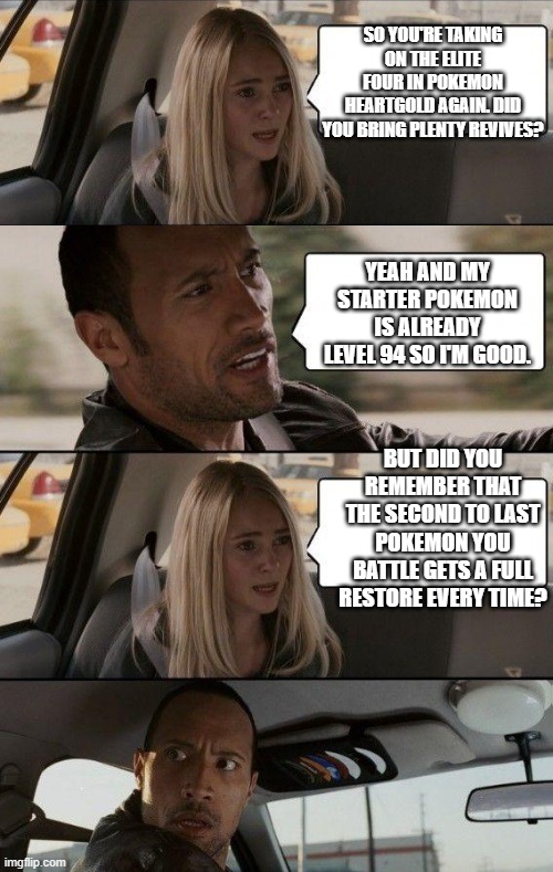 EVERY FREAKING TIME-- | SO YOU'RE TAKING ON THE ELITE FOUR IN POKEMON HEARTGOLD AGAIN. DID YOU BRING PLENTY REVIVES? YEAH AND MY STARTER POKEMON IS ALREADY LEVEL 94 SO I'M GOOD. BUT DID YOU REMEMBER THAT THE SECOND TO LAST POKEMON YOU BATTLE GETS A FULL RESTORE EVERY TIME? | image tagged in rock driving longer | made w/ Imgflip meme maker