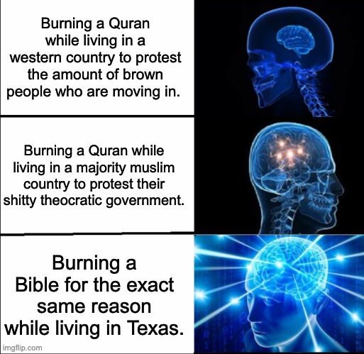 Resist theocracy in all forms. | Burning a Quran while living in a western country to protest the amount of brown people who are moving in. Burning a Quran while living in a majority muslim country to protest their shitty theocratic government. Burning a Bible for the exact same reason while living in Texas. | image tagged in galaxy brain 3 brains,bible,quran,christian,muslim,islamophobia | made w/ Imgflip meme maker