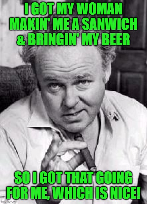 Archie bunker | I GOT MY WOMAN MAKIN' ME A SANWICH & BRINGIN' MY BEER SO I GOT THAT GOING FOR ME, WHICH IS NICE! | image tagged in archie bunker | made w/ Imgflip meme maker