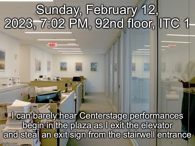 Sunday, February 12, 2023, 7:02 PM, 92nd floor, ITC 1; I can barely hear Centerstage performances begin in the plaza as I exit the elevator and steal an exit sign from the stairwell entrance | made w/ Imgflip meme maker