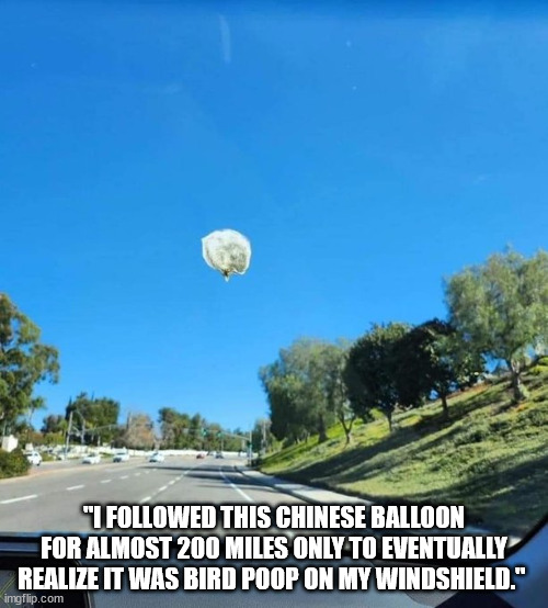 Chinese Balloon | "I FOLLOWED THIS CHINESE BALLOON FOR ALMOST 200 MILES ONLY TO EVENTUALLY REALIZE IT WAS BIRD POOP ON MY WINDSHIELD." | image tagged in chinese balloon,spy balloon,chinese spy balloon,bird poop | made w/ Imgflip meme maker