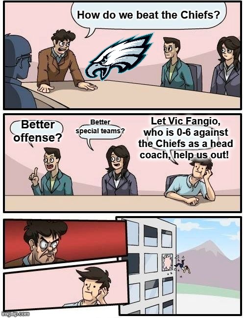 Fangio was terrible as Denver's head coach, why would Philadelphia need his help? | How do we beat the Chiefs? Better special teams? Let Vic Fangio, who is 0-6 against the Chiefs as a head coach, help us out! Better offense? | image tagged in boardroom meeting suggestion,philadelphia eagles,vic fangio,super bowl | made w/ Imgflip meme maker