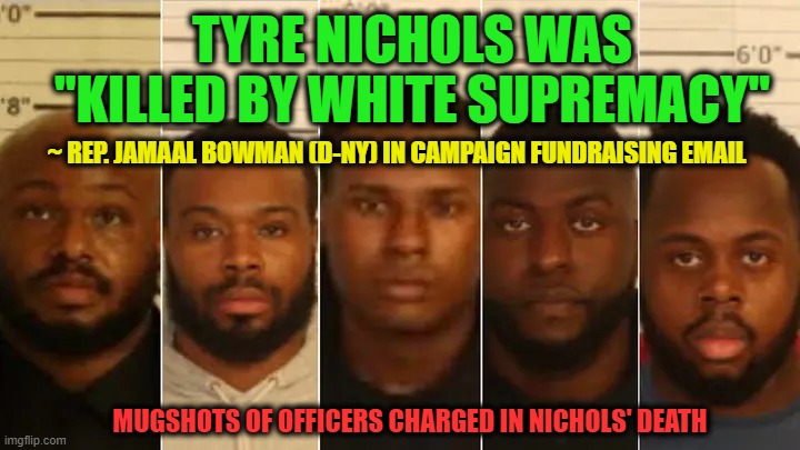 Woke Goes for Broke | TYRE NICHOLS WAS "KILLED BY WHITE SUPREMACY"; ~ REP. JAMAAL BOWMAN (D-NY) IN CAMPAIGN FUNDRAISING EMAIL; MUGSHOTS OF OFFICERS CHARGED IN NICHOLS' DEATH | image tagged in woke,white supremacy | made w/ Imgflip meme maker