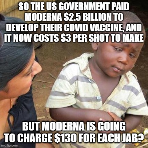 Third World Skeptical Kid Meme | SO THE US GOVERNMENT PAID MODERNA $2.5 BILLION TO DEVELOP THEIR COVID VACCINE, AND IT NOW COSTS $3 PER SHOT TO MAKE; BUT MODERNA IS GOING TO CHARGE $130 FOR EACH JAB? | image tagged in memes,third world skeptical kid | made w/ Imgflip meme maker