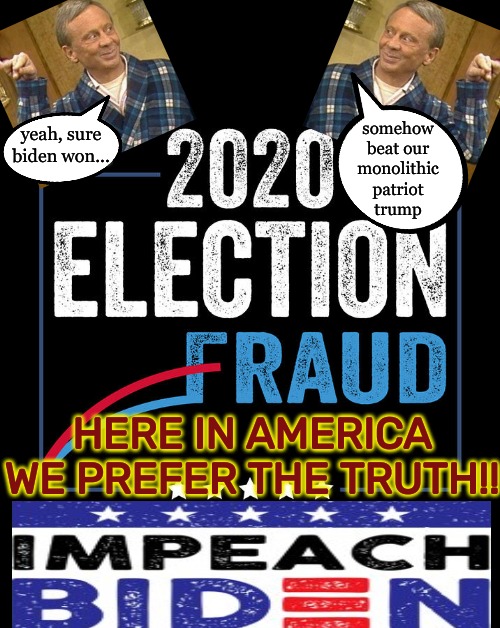 Hacked Frauds MATTER | somehow
beat our
monolithic
patriot
trump; yeah, sure biden won... HERE IN AMERICA
WE PREFER THE TRUTH!! | image tagged in rigged elections,election fraud,biden the pedophile fake prez,not my pedophile,impeach biden | made w/ Imgflip meme maker