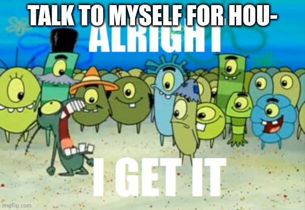 Alright I get It | TALK TO MYSELF FOR HOU- | image tagged in alright i get it | made w/ Imgflip meme maker