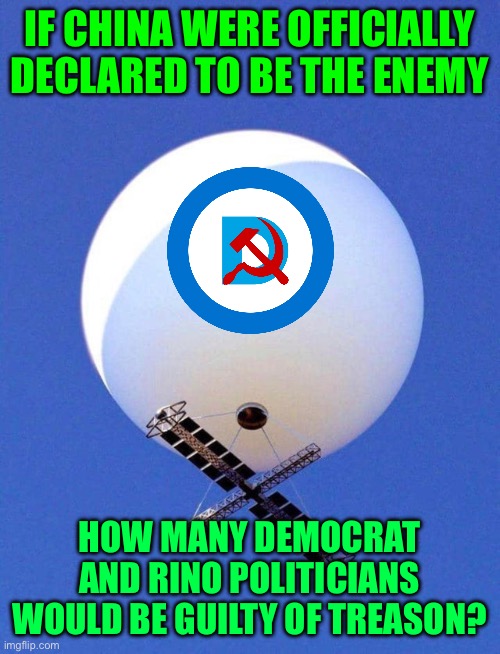 Giving aid or comfort to the enemy is Treason | IF CHINA WERE OFFICIALLY DECLARED TO BE THE ENEMY; HOW MANY DEMOCRAT AND RINO POLITICIANS WOULD BE GUILTY OF TREASON? | image tagged in chinese spy balloon,democratic defenders of china,nba is full of traitors,corporate leadership is full of traitors and haters | made w/ Imgflip meme maker