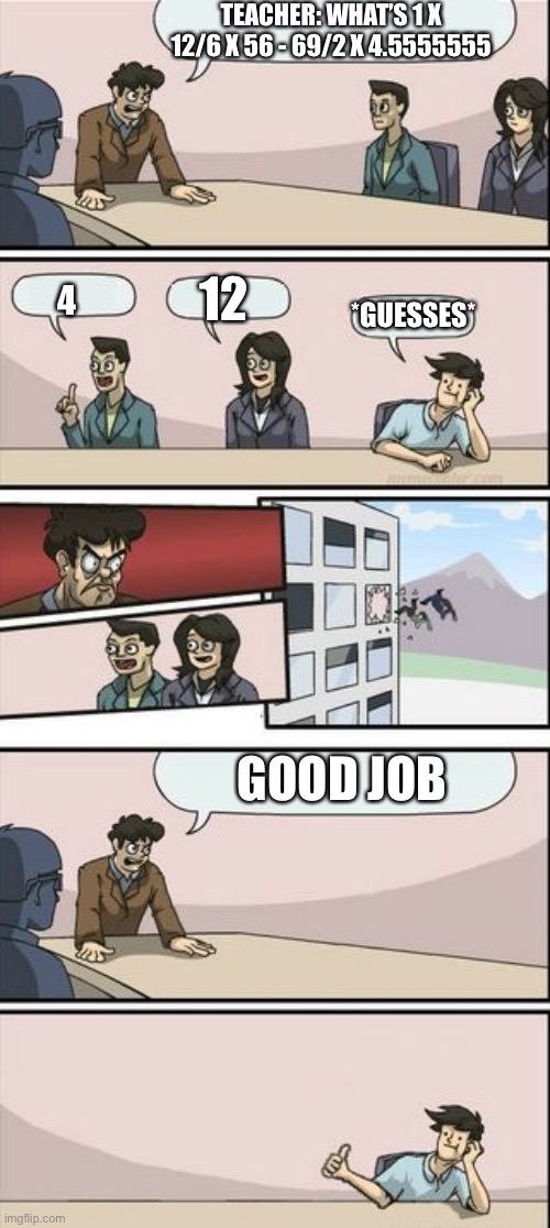 the guy finaly wins | TEACHER: WHAT’S 1 X 12/6 X 56 - 69/2 X 4.5555555; *GUESSES*; 12; 4; GOOD JOB | image tagged in boardroom meeting sugg 2 | made w/ Imgflip meme maker