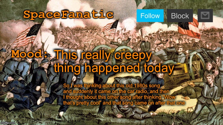 SpaceFanatic’s Civil War Announcement Template | This really creepy thing happened today; So I was thinking about this old 1980s song and suddenly it came on the car radio, and then I thought about this other song after thinking “Wow that’s pretty cool” and that song came on after that one | image tagged in spacefanatic s civil war announcement template | made w/ Imgflip meme maker