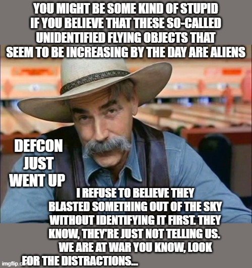 RED ALERT! DEFCON ACTIVATEDcon |  YOU MIGHT BE SOME KIND OF STUPID IF YOU BELIEVE THAT THESE SO-CALLED UNIDENTIFIED FLYING OBJECTS THAT SEEM TO BE INCREASING BY THE DAY ARE ALIENS; DEFCON JUST WENT UP; I REFUSE TO BELIEVE THEY BLASTED SOMETHING OUT OF THE SKY WITHOUT IDENTIFYING IT FIRST. THEY KNOW, THEY'RE JUST NOT TELLING US. 
WE ARE AT WAR YOU KNOW, LOOK FOR THE DISTRACTIONS... | image tagged in sam elliott special kind of stupid,politics lol,russians,china,ufos,war | made w/ Imgflip meme maker