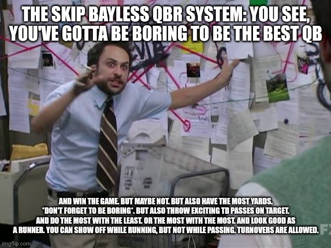 Charlie Conspiracy (Always Sunny in Philidelphia) | THE SKIP BAYLESS QBR SYSTEM: YOU SEE, YOU'VE GOTTA BE BORING TO BE THE BEST QB; AND WIN THE GAME. BUT MAYBE NOT. BUT ALSO HAVE THE MOST YARDS. *DON'T FORGET TO BE BORING*. BUT ALSO THROW EXCITING TD PASSES ON TARGET. AND DO THE MOST WITH THE LEAST. OR THE MOST WITH THE MOST. AND LOOK GOOD AS A RUNNER. YOU CAN SHOW OFF WHILE RUNNING, BUT NOT WHILE PASSING. TURNOVERS ARE ALLOWED. | image tagged in charlie conspiracy always sunny in philidelphia | made w/ Imgflip meme maker
