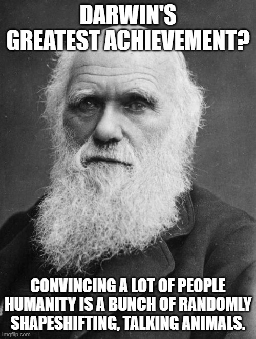 Charles Darwin | DARWIN'S GREATEST ACHIEVEMENT? CONVINCING A LOT OF PEOPLE HUMANITY IS A BUNCH OF RANDOMLY SHAPESHIFTING, TALKING ANIMALS. | image tagged in charles darwin,memes,evolution,intelligent design | made w/ Imgflip meme maker