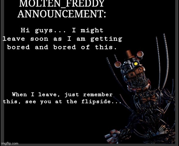 An announcement | Hi guys... I might leave soon as I am getting bored and bored of this. When I leave, just remember this, see you at the flipside... | image tagged in molten_freddy annocuncement | made w/ Imgflip meme maker