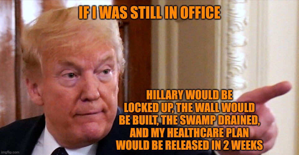 Trump pointing | IF I WAS STILL IN OFFICE HILLARY WOULD BE LOCKED UP, THE WALL WOULD BE BUILT, THE SWAMP DRAINED, AND MY HEALTHCARE PLAN WOULD BE RELEASED IN | image tagged in trump pointing | made w/ Imgflip meme maker