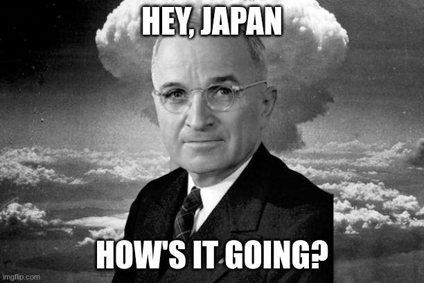 pfft | HEY, JAPAN; HOW'S IT GOING? | image tagged in president truman the atomic bomb and japan love triangle | made w/ Imgflip meme maker