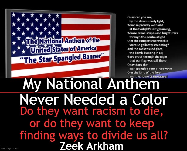 The Black National Anthem Divides Us & Would Be Considered Racist If Replaced With The Word, "White". | My National Anthem 
Never Needed a Color; Do they want racism to die, 
or do they want to keep 
finding ways to divide us all? Zeek Arkham | image tagged in politics,truth,super bowl,black national anthem,divisive not unifying,that's racist | made w/ Imgflip meme maker
