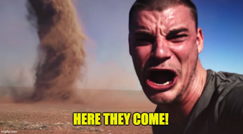 Here it comes | HERE THEY COME! | image tagged in here it comes | made w/ Imgflip meme maker