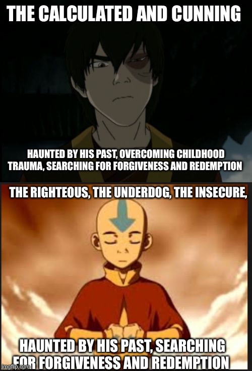 THE CALCULATED AND CUNNING; HAUNTED BY HIS PAST, OVERCOMING CHILDHOOD TRAUMA, SEARCHING FOR FORGIVENESS AND REDEMPTION; THE RIGHTEOUS, THE UNDERDOG, THE INSECURE, HAUNTED BY HIS PAST, SEARCHING FOR FORGIVENESS AND REDEMPTION | image tagged in zuko,aang | made w/ Imgflip meme maker