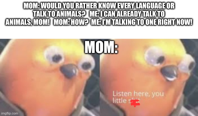 Listen here- | MOM: WOULD YOU RATHER KNOW EVERY LANGUAGE OR TALK TO ANIMALS?   ME: I CAN ALREADY TALK TO ANIMALS, MOM!   MOM: HOW?  ME: I’M TALKING TO ONE RIGHT NOW! MOM: | image tagged in listen here you little shit bird | made w/ Imgflip meme maker