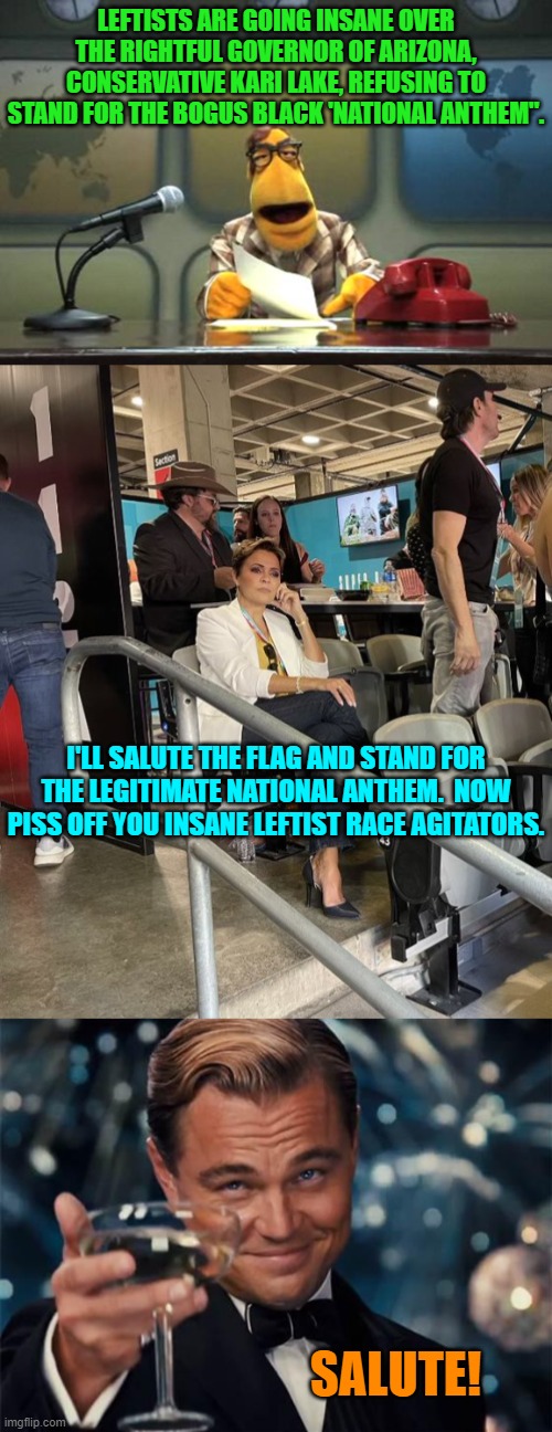 I think leftists are in a competition to see which ones can be most insane. | LEFTISTS ARE GOING INSANE OVER THE RIGHTFUL GOVERNOR OF ARIZONA, CONSERVATIVE KARI LAKE, REFUSING TO STAND FOR THE BOGUS BLACK 'NATIONAL ANTHEM". I'LL SALUTE THE FLAG AND STAND FOR THE LEGITIMATE NATIONAL ANTHEM.  NOW PISS OFF YOU INSANE LEFTIST RACE AGITATORS. SALUTE! | image tagged in muppet news flash | made w/ Imgflip meme maker