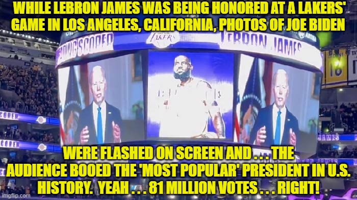 When insanely leftist California boos a Dem Party president . . . he's in trouble. | WHILE LEBRON JAMES WAS BEING HONORED AT A LAKERS' GAME IN LOS ANGELES, CALIFORNIA, PHOTOS OF JOE BIDEN; WERE FLASHED ON SCREEN AND . . . THE AUDIENCE BOOED THE 'MOST POPULAR' PRESIDENT IN U.S. HISTORY.  YEAH . . . 81 MILLION VOTES . . . RIGHT! | image tagged in truth | made w/ Imgflip meme maker