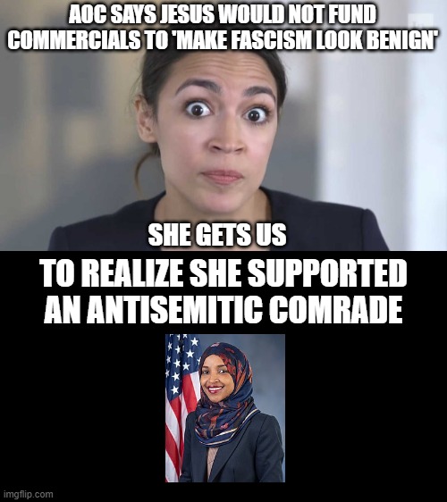AOCccccccccccccc |  AOC SAYS JESUS WOULD NOT FUND COMMERCIALS TO 'MAKE FASCISM LOOK BENIGN'; SHE GETS US; TO REALIZE SHE SUPPORTED AN ANTISEMITIC COMRADE | image tagged in crazy alexandria ocasio-cortez | made w/ Imgflip meme maker