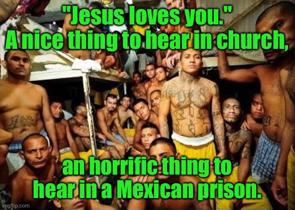 Jesus loves you | "Jesus loves you."
A nice thing to hear in church, an horrific thing to hear in a Mexican prison. | image tagged in jesus loves you,good to hear in church,horrific to hear,in mexican prison,dark humour | made w/ Imgflip meme maker