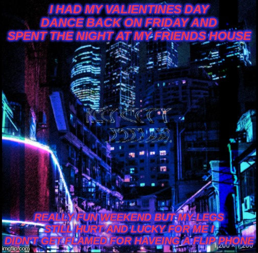 neo city kraken | I HAD MY VALIENTINES DAY DANCE BACK ON FRIDAY AND SPENT THE NIGHT AT MY FRIENDS HOUSE; REALLY FUN WEEKEND BUT MY LEGS STILL HURT AND LUCKY FOR ME I DIDN'T GET FLAMED FOR HAVEING A FLIP PHONE | image tagged in neo city kraken | made w/ Imgflip meme maker