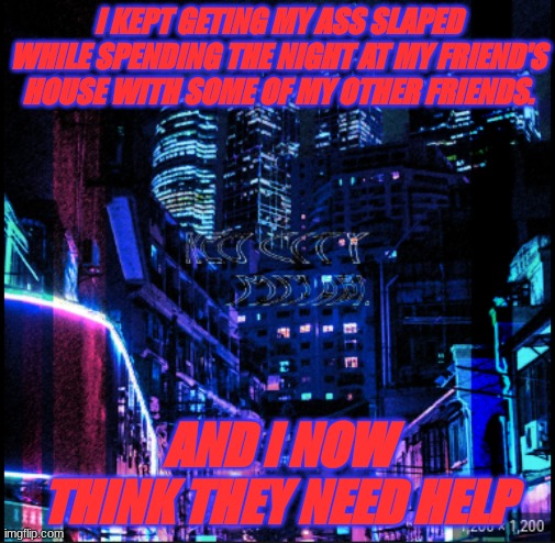 neo city kraken | I KEPT GETING MY ASS SLAPED WHILE SPENDING THE NIGHT AT MY FRIEND'S HOUSE WITH SOME OF MY OTHER FRIENDS. AND I NOW THINK THEY NEED HELP | image tagged in neo city kraken | made w/ Imgflip meme maker