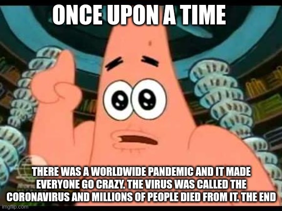 Patrick Says | ONCE UPON A TIME; THERE WAS A WORLDWIDE PANDEMIC AND IT MADE EVERYONE GO CRAZY. THE VIRUS WAS CALLED THE CORONAVIRUS AND MILLIONS OF PEOPLE DIED FROM IT. THE END | image tagged in memes,patrick says | made w/ Imgflip meme maker
