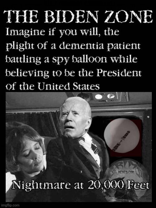The Biden Zone | THE BIDEN ZONE; IMAGE IF YOU WILL, THE PLIGHT OF A DEMENTIA PATIENT BATTLING A SPY BALLOON WHILE BELIEVING TO BE THE PRESIDENT OF THE UNITED STATES; NIGHTMARE AT 20,000 FEET | image tagged in dementia,corruption,old pervert,chinese puppet,chinese spy balloon,balloongate | made w/ Imgflip meme maker