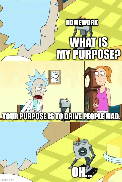 homework purpose | HOMEWORK; WHAT IS MY PURPOSE? YOUR PURPOSE IS TO DRIVE PEOPLE MAD. OH... | image tagged in what's my purpose - butter robot | made w/ Imgflip meme maker