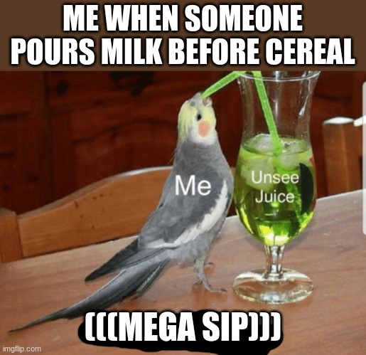 Unsee juice | ME WHEN SOMEONE POURS MILK BEFORE CEREAL; (((MEGA SIP))) | image tagged in unsee juice | made w/ Imgflip meme maker