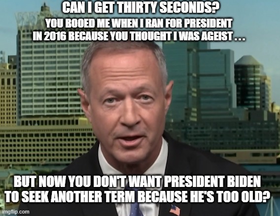 Martin O'Malley ageism | CAN I GET THIRTY SECONDS? YOU BOOED ME WHEN I RAN FOR PRESIDENT IN 2016 BECAUSE YOU THOUGHT I WAS AGEIST . . . BUT NOW YOU DON'T WANT PRESIDENT BIDEN TO SEEK ANOTHER TERM BECAUSE HE'S TOO OLD? | image tagged in martin o'malley speaking,joe biden,ageism | made w/ Imgflip meme maker