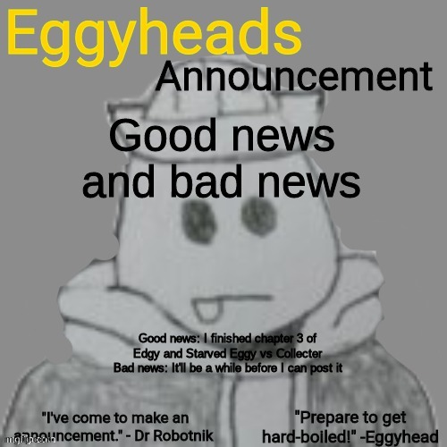 Camera quality sucks on my computer too much, so I have to wait to get my phone back | Good news and bad news; Good news: I finished chapter 3 of Edgy and Starved Eggy vs Collecter
Bad news: It'll be a while before I can post it | image tagged in eggyheads announcement 2 0 | made w/ Imgflip meme maker