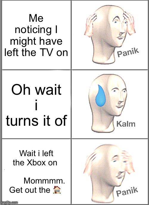 ? | Me noticing I might have left the TV on Oh wait i turns it of Wait i left the Xbox on                         Mommmm. 
Get out the ? | image tagged in memes,panik kalm panik | made w/ Imgflip meme maker