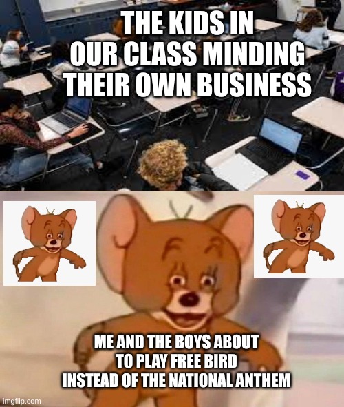 Tom and Jerry swordfight | THE KIDS IN OUR CLASS MINDING THEIR OWN BUSINESS; ME AND THE BOYS ABOUT TO PLAY FREE BIRD INSTEAD OF THE NATIONAL ANTHEM | image tagged in tom and jerry swordfight | made w/ Imgflip meme maker