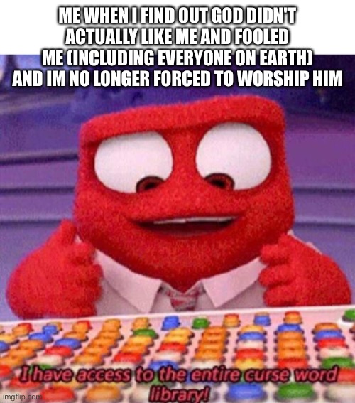 True memes | ME WHEN I FIND OUT GOD DIDN'T ACTUALLY LIKE ME AND FOOLED ME (INCLUDING EVERYONE ON EARTH) AND IM NO LONGER FORCED TO WORSHIP HIM | image tagged in i have access to the entire curse world library,fffffffuuuuuuuuuuuu,so true memes | made w/ Imgflip meme maker