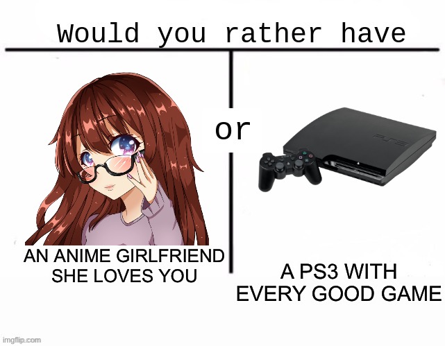 Would you rather have template | AN ANIME GIRLFRIEND
SHE LOVES YOU; A PS3 WITH EVERY GOOD GAME | image tagged in would you rather have template | made w/ Imgflip meme maker