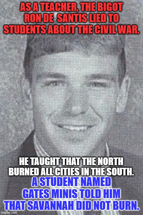 Mis-teaching students made his pro-Confederacy teachings more acceptable. | AS A TEACHER, THE BIGOT RON DE  SANTIS LIED TO STUDENTS ABOUT THE CIVIL WAR. HE TAUGHT THAT THE NORTH BURNED ALL CITIES IN THE SOUTH. A STUDENT NAMED GATES MINIS TOLD HIM THAT SAVANNAH DID NOT BURN. | image tagged in politics | made w/ Imgflip meme maker