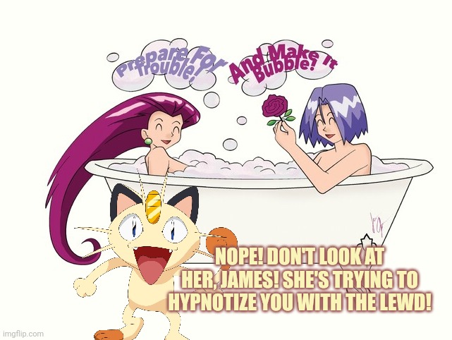Don't fall for it! | NOPE! DON'T LOOK AT HER, JAMES! SHE'S TRYING TO HYPNOTIZE YOU WITH THE LEWD! | image tagged in team rocket,good clean fun,bath time,pokemon,meowth | made w/ Imgflip meme maker