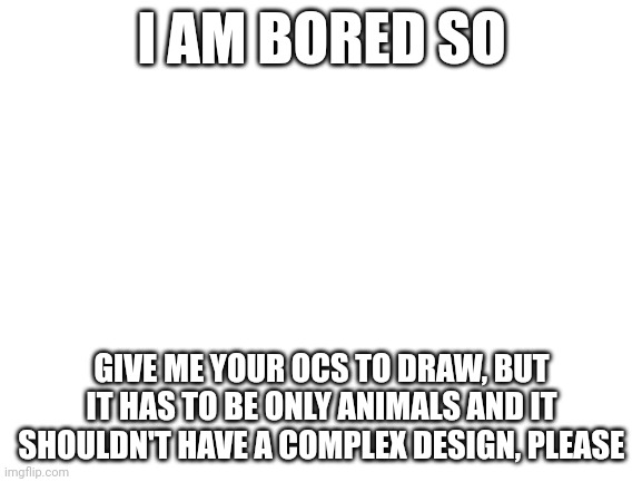 Boredom is great | I AM BORED SO; GIVE ME YOUR OCS TO DRAW, BUT IT HAS TO BE ONLY ANIMALS AND IT SHOULDN'T HAVE A COMPLEX DESIGN, PLEASE | image tagged in blank white template | made w/ Imgflip meme maker