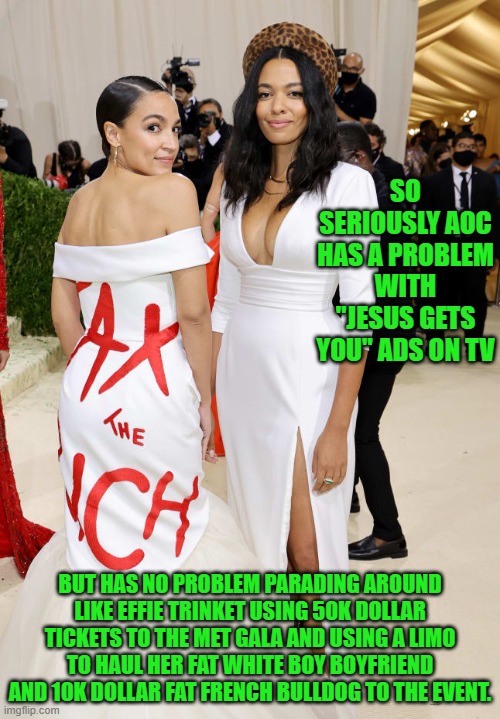 yep | SO SERIOUSLY AOC HAS A PROBLEM WITH "JESUS GETS YOU" ADS ON TV; BUT HAS NO PROBLEM PARADING AROUND LIKE EFFIE TRINKET USING 50K DOLLAR TICKETS TO THE MET GALA AND USING A LIMO TO HAUL HER FAT WHITE BOY BOYFRIEND AND 10K DOLLAR FAT FRENCH BULLDOG TO THE EVENT. | image tagged in alexandria ocasio-cortez aoc met gala | made w/ Imgflip meme maker