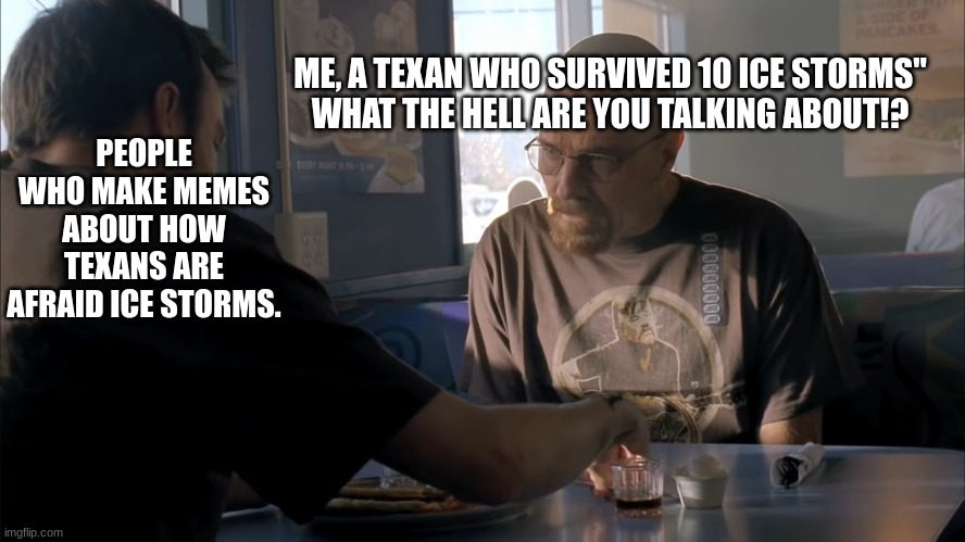 ME, A TEXAN WHO SURVIVED 10 ICE STORMS"
WHAT THE HELL ARE YOU TALKING ABOUT!? PEOPLE WHO MAKE MEMES ABOUT HOW TEXANS ARE AFRAID ICE STORMS. | image tagged in jesse what the hell are you talking about | made w/ Imgflip meme maker