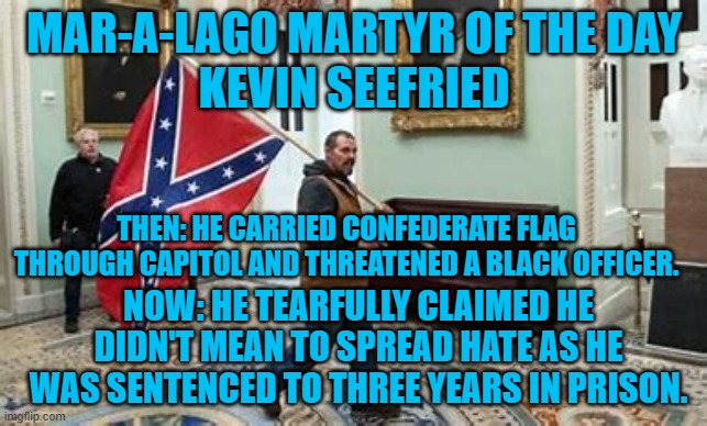 Did he think the Confederacy stood for "Peace, Love and Understanding?" | MAR-A-LAGO MARTYR OF THE DAY
KEVIN SEEFRIED; THEN: HE CARRIED CONFEDERATE FLAG THROUGH CAPITOL AND THREATENED A BLACK OFFICER. NOW: HE TEARFULLY CLAIMED HE DIDN'T MEAN TO SPREAD HATE AS HE WAS SENTENCED TO THREE YEARS IN PRISON. | image tagged in politics | made w/ Imgflip meme maker